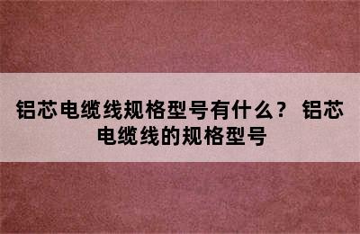 铝芯电缆线规格型号有什么？ 铝芯电缆线的规格型号